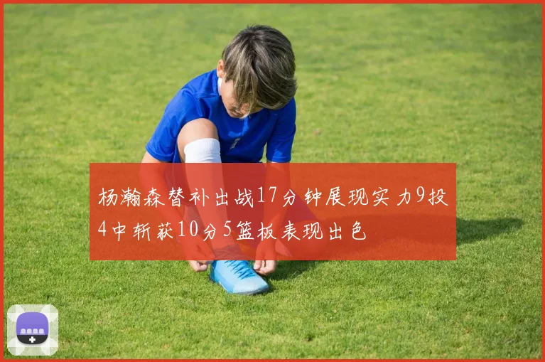 杨瀚森替补出战17分钟展现实力9投4中斩获10分5篮板表现出色