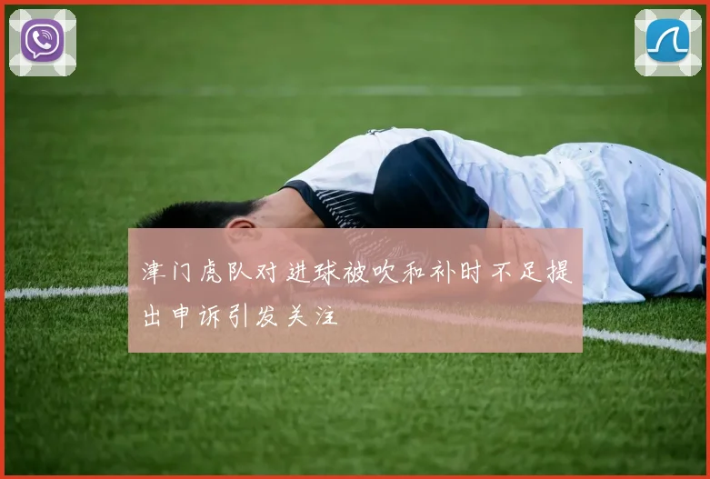 津门虎队对进球被吹和补时不足提出申诉引发关注