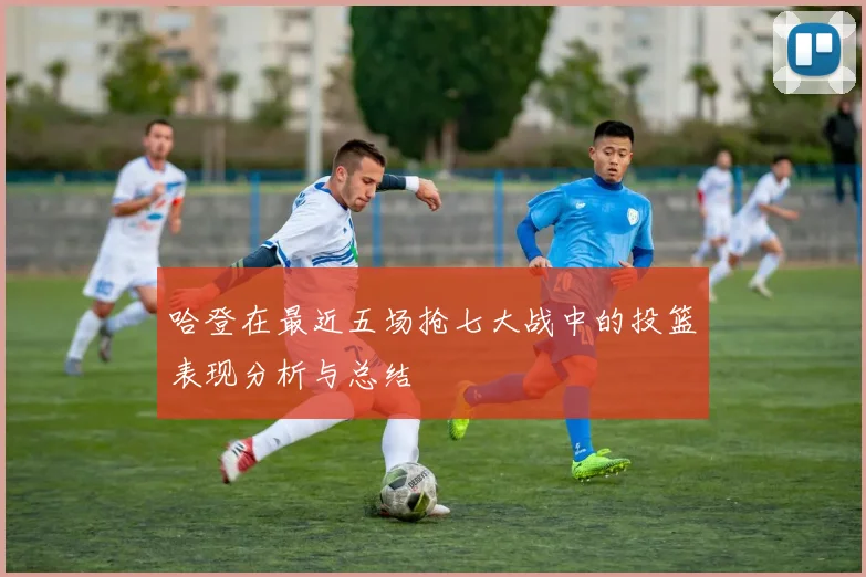 哈登在最近五场抢七大战中的投篮表现分析与总结