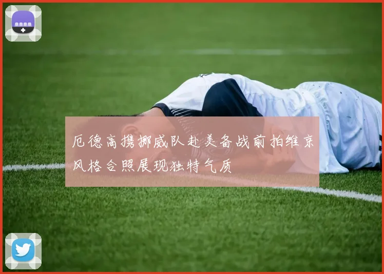 厄德高携挪威队赴美备战前拍维京风格合照展现独特气质