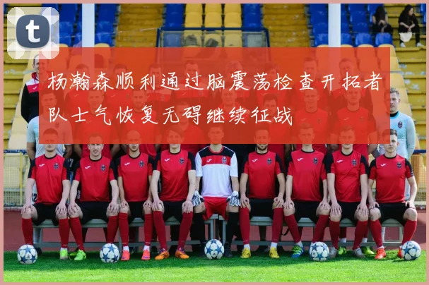 杨瀚森顺利通过脑震荡检查开拓者队士气恢复无碍继续征战