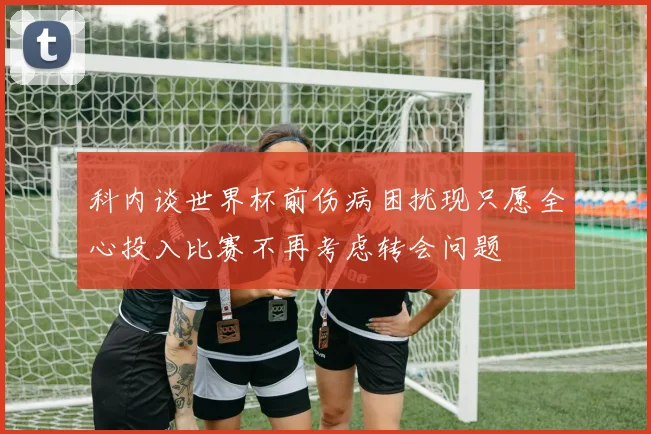 科内谈世界杯前伤病困扰现只愿全心投入比赛不再考虑转会问题
