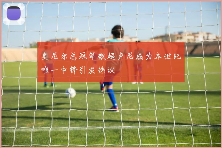 奥尼尔总冠军数超卢尼成为本世纪唯一中锋引发热议