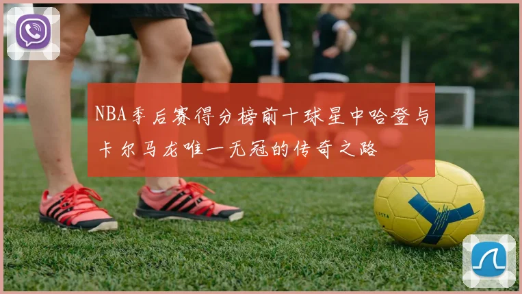 NBA季后赛得分榜前十球星中哈登与卡尔马龙唯一无冠的传奇之路