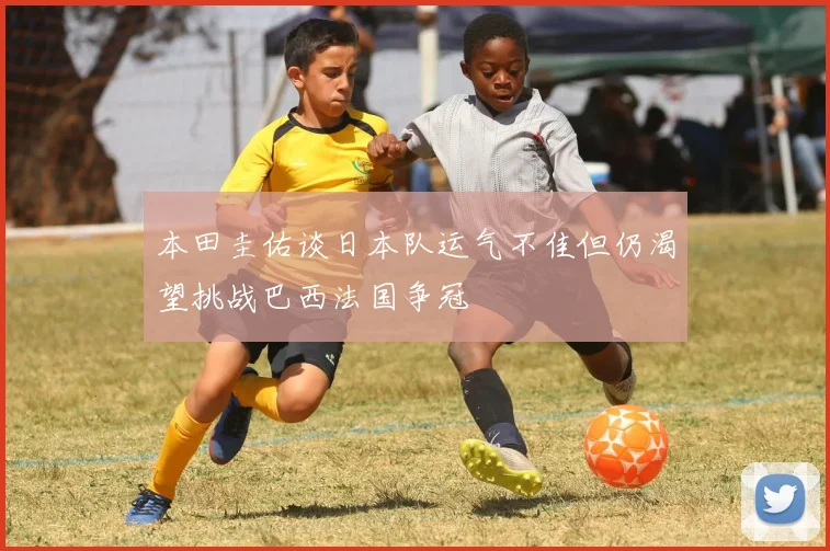 本田圭佑谈日本队运气不佳但仍渴望挑战巴西法国争冠