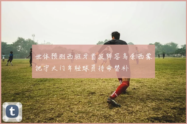 世体预测西班牙首发阵容乌奈西蒙把守大门年轻球员待命替补