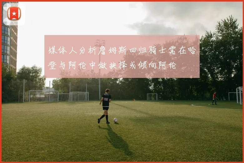 媒体人分析詹姆斯回归骑士需在哈登与阿伦中做抉择或倾向阿伦