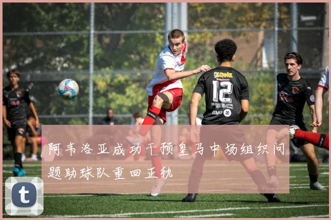 阿韦洛亚成功干预皇马中场组织问题助球队重回正轨
