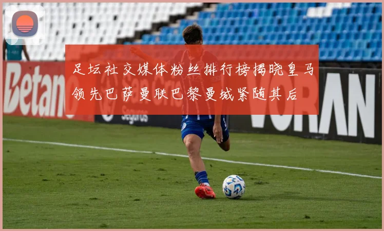 足坛社交媒体粉丝排行榜揭晓皇马领先巴萨曼联巴黎曼城紧随其后