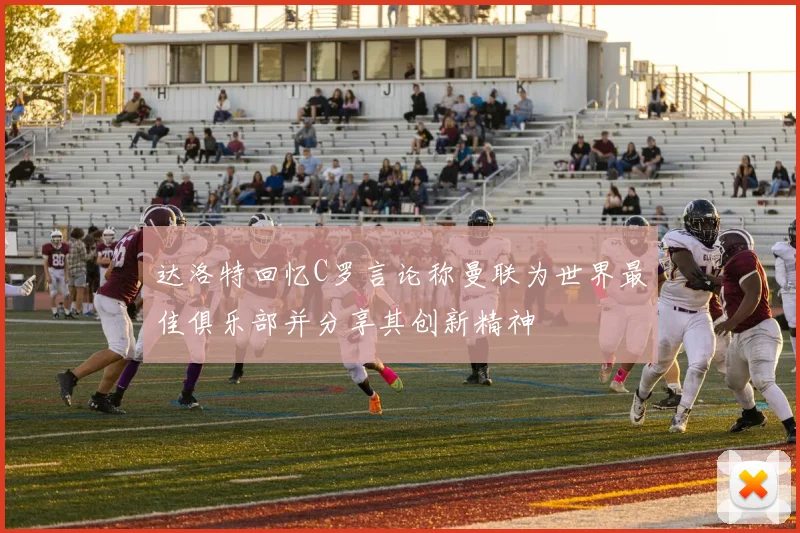 达洛特回忆C罗言论称曼联为世界最佳俱乐部并分享其创新精神