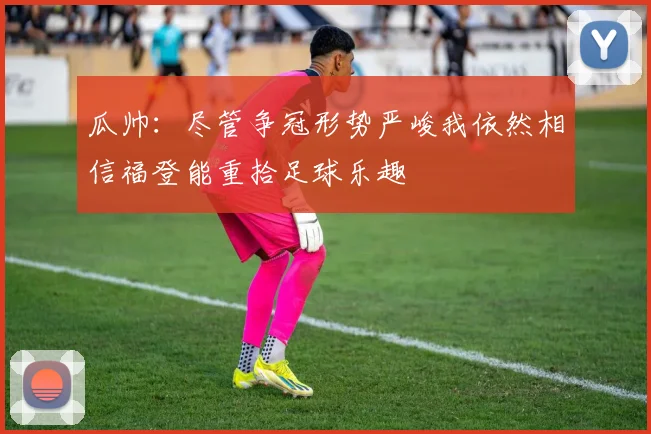 瓜帅：尽管争冠形势严峻我依然相信福登能重拾足球乐趣