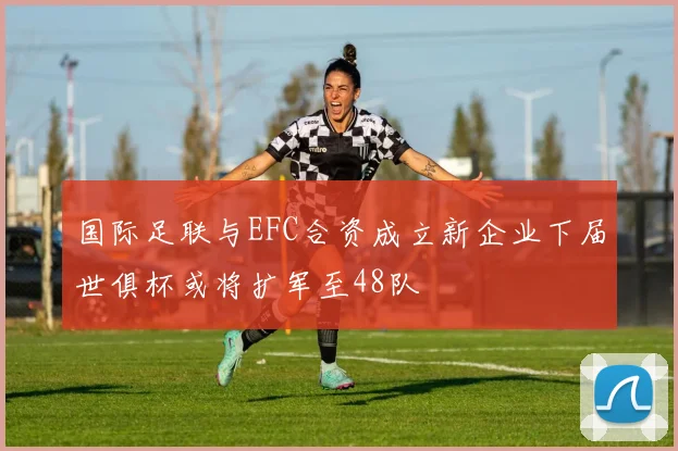 国际足联与EFC合资成立新企业下届世俱杯或将扩军至48队