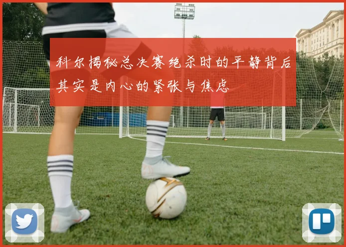 科尔揭秘总决赛绝杀时的平静背后其实是内心的紧张与焦虑