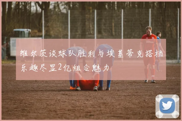 维尔茨谈球队胜利与埃基蒂克搭档乐趣尽显2亿组合魅力