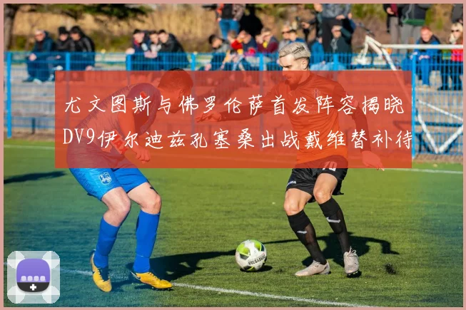 尤文图斯与佛罗伦萨首发阵容揭晓DV9伊尔迪兹孔塞桑出战戴维替补待命