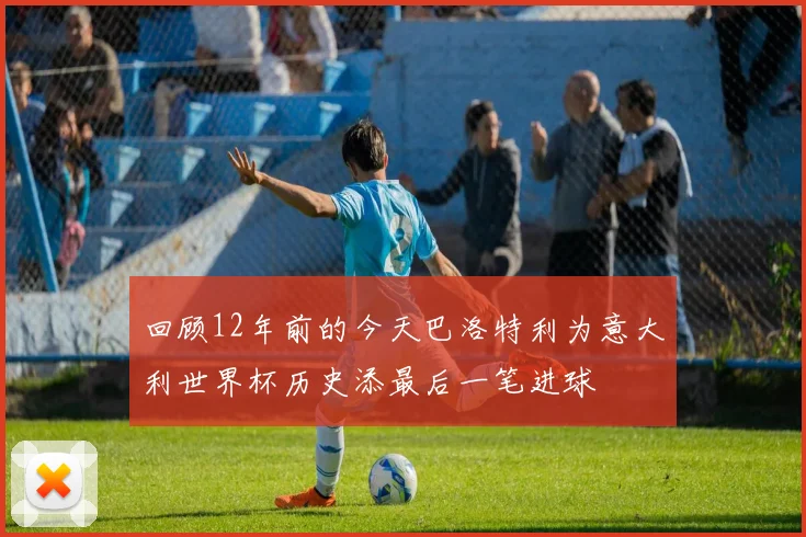 回顾12年前的今天巴洛特利为意大利世界杯历史添最后一笔进球