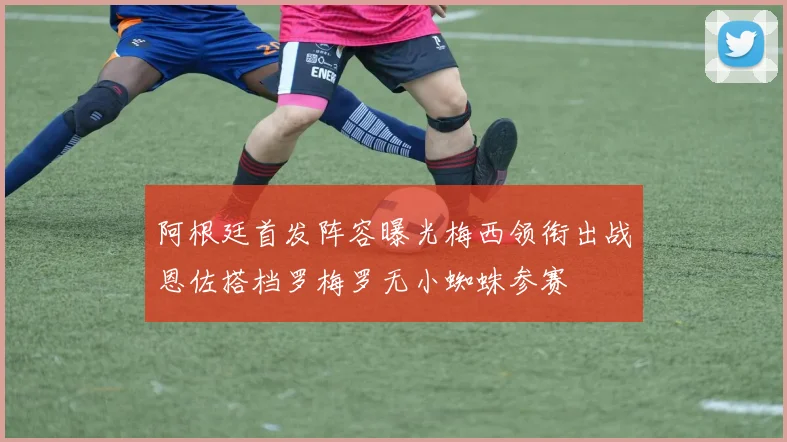阿根廷首发阵容曝光梅西领衔出战恩佐搭档罗梅罗无小蜘蛛参赛
