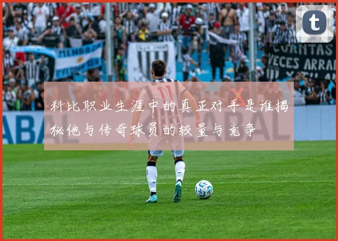 科比职业生涯中的真正对手是谁揭秘他与传奇球员的较量与竞争