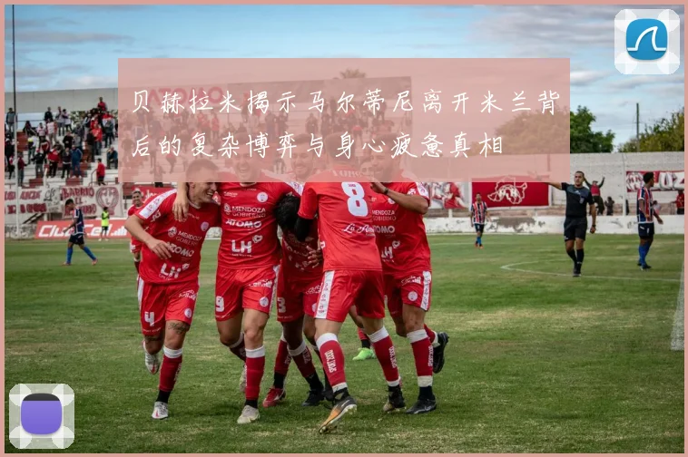 贝赫拉米揭示马尔蒂尼离开米兰背后的复杂博弈与身心疲惫真相