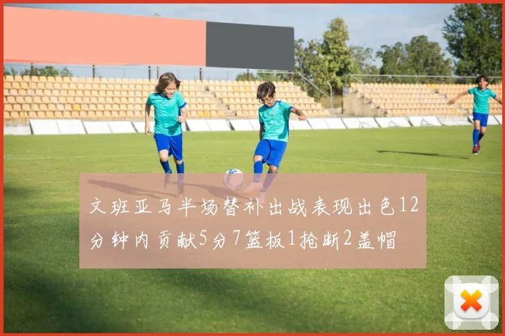 文班亚马半场替补出战表现出色12分钟内贡献5分7篮板1抢断2盖帽