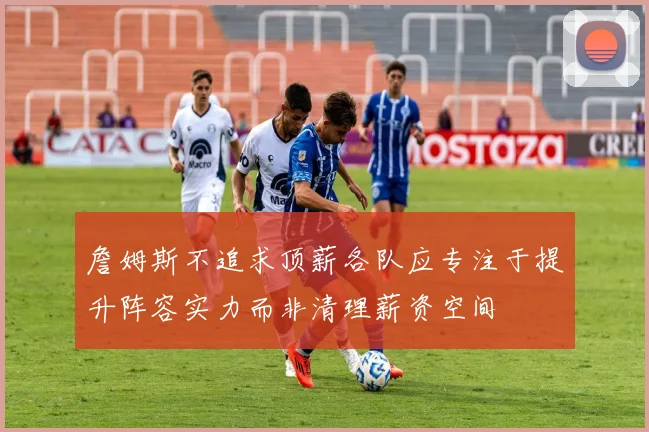 詹姆斯不追求顶薪各队应专注于提升阵容实力而非清理薪资空间
