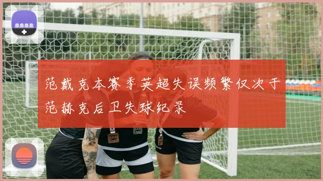 范戴克本赛季英超失误频繁仅次于范赫克后卫失球纪录