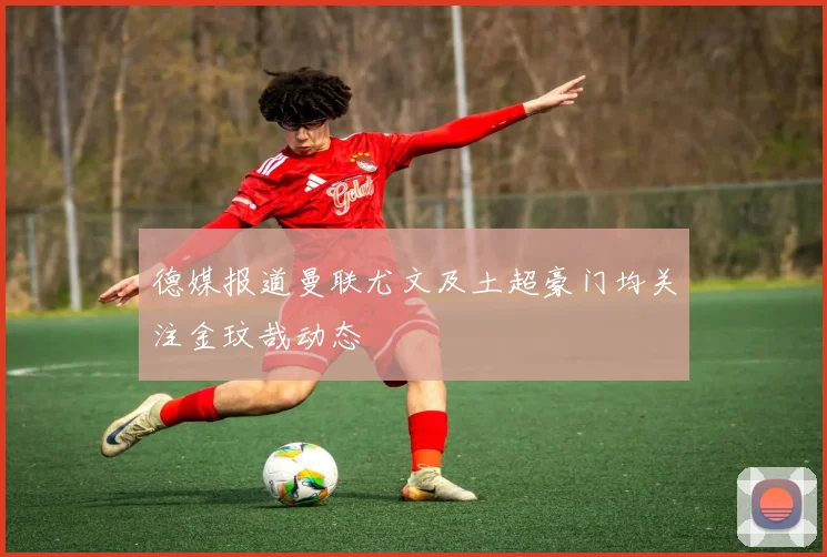 德媒报道曼联尤文及土超豪门均关注金玟哉动态