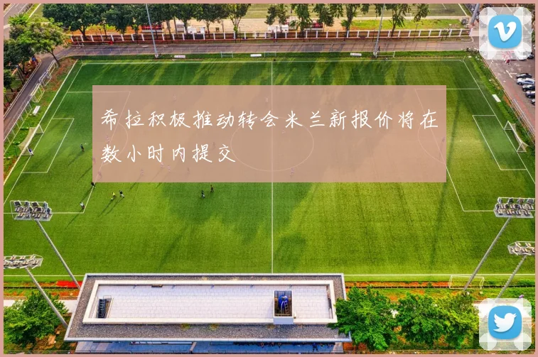希拉积极推动转会米兰新报价将在数小时内提交