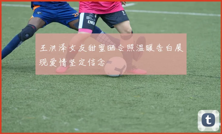 王洪泽女友甜蜜晒合照温暖告白展现爱情坚定信念