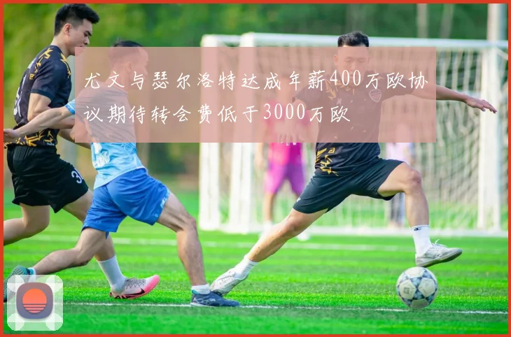 尤文与瑟尔洛特达成年薪400万欧协议期待转会费低于3000万欧