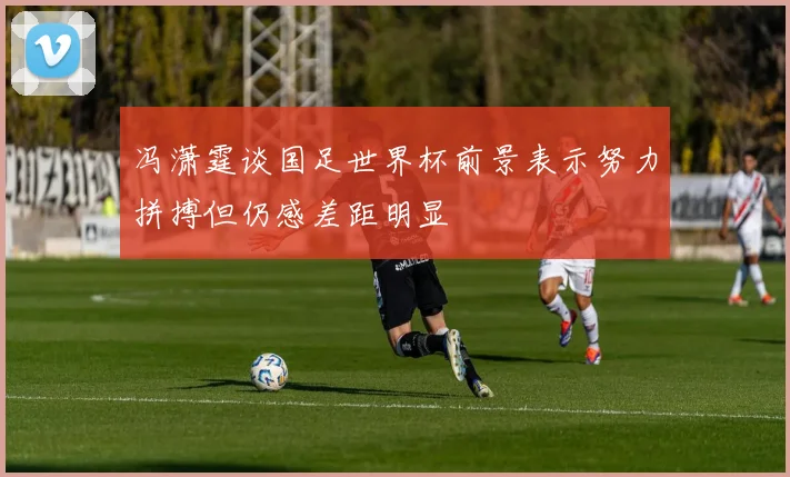 冯潇霆谈国足世界杯前景表示努力拼搏但仍感差距明显