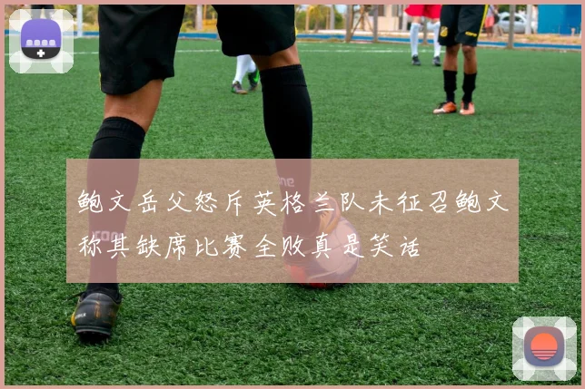 鲍文岳父怒斥英格兰队未征召鲍文称其缺席比赛全败真是笑话