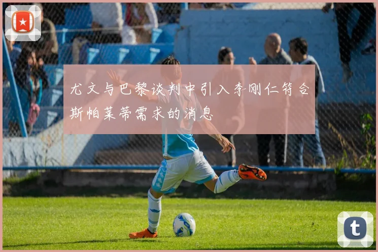 尤文与巴黎谈判中引入李刚仁符合斯帕莱蒂需求的消息