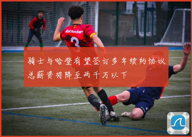骑士与哈登有望签订多年续约协议总薪资将降至两千万以下