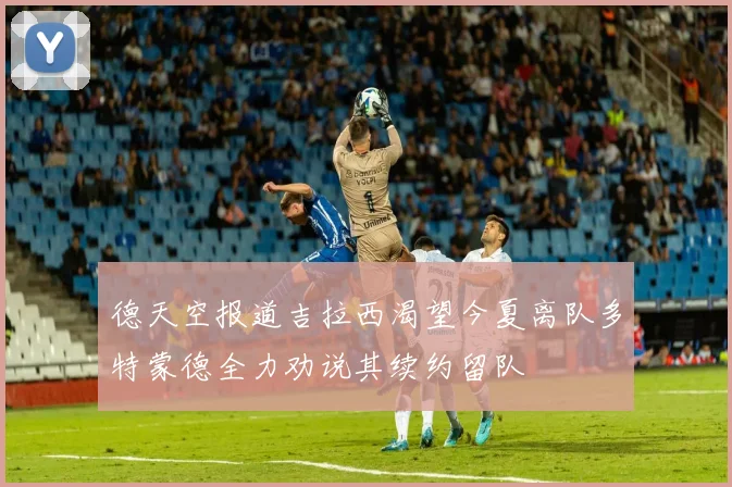 德天空报道吉拉西渴望今夏离队多特蒙德全力劝说其续约留队