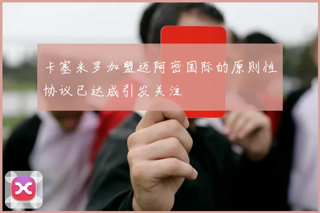 卡塞米罗加盟迈阿密国际的原则性协议已达成引发关注